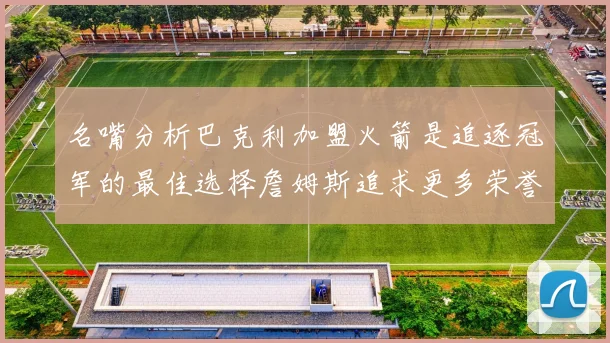 名嘴分析巴克利加盟火箭是追逐冠军的最佳选择詹姆斯追求更多荣誉无可厚非